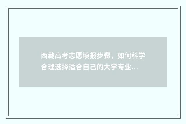 西藏高考志愿填报步骤，如何科学合理选择适合自己的大学专业？ 西藏高考志愿填报
