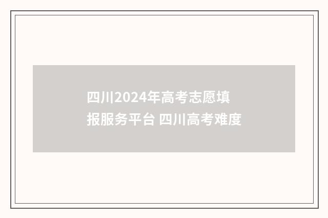 四川2024年高考志愿填报服务平台 四川高考难度