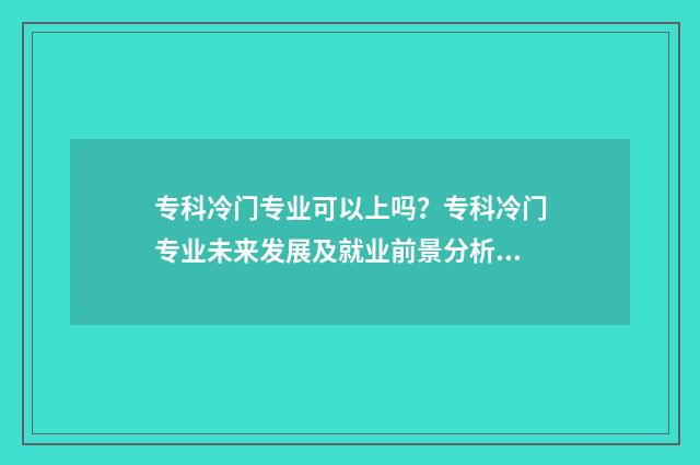 专科冷门专业可以上吗？专科冷门专业未来发展及就业前景分析 专科冷门专业可以考研吗