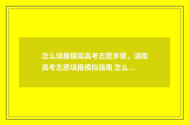 怎么填报模拟高考志愿步骤，湖南高考志愿填报模拟指南 怎么填报模拟高考信息