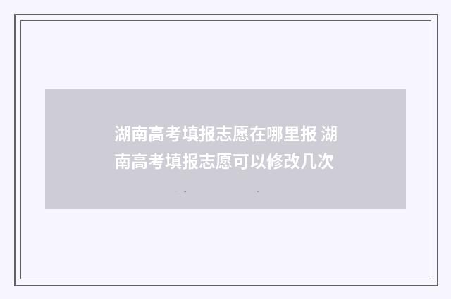 湖南高考填报志愿在哪里报 湖南高考填报志愿可以修改几次