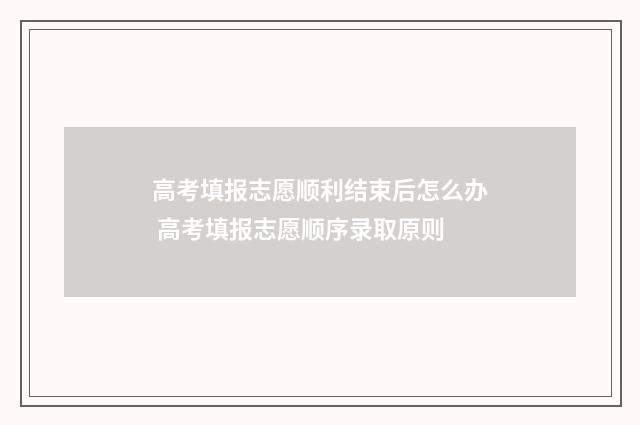 高考填报志愿顺利结束后怎么办 高考填报志愿顺序录取原则