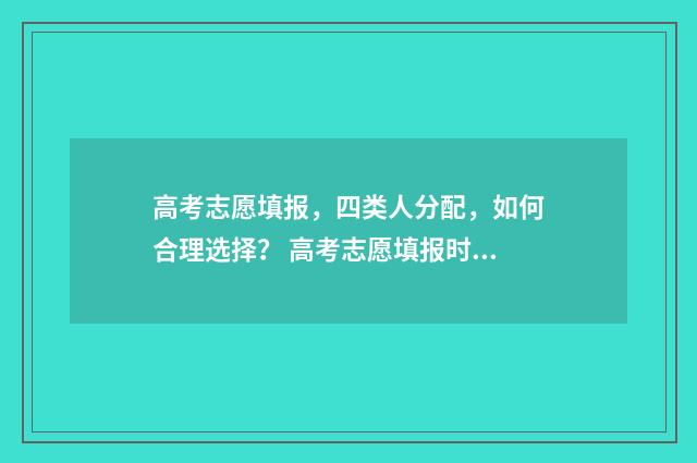 高考志愿填报，四类人分配，如何合理选择？ 高考志愿填报时间和截止时间