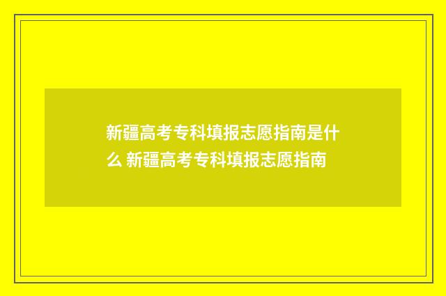 新疆高考专科填报志愿指南是什么 新疆高考专科填报志愿指南