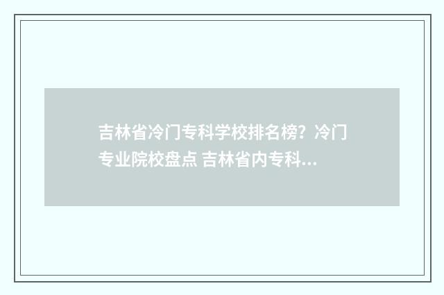 吉林省冷门专科学校排名榜？冷门专业院校盘点 吉林省内专科排名