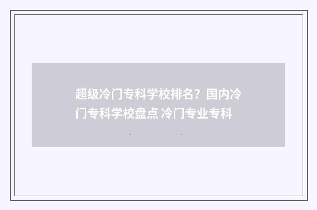 超级冷门专科学校排名？国内冷门专科学校盘点 冷门专业专科