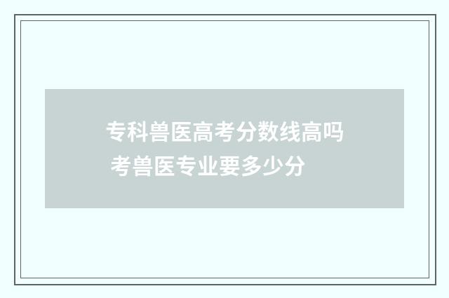 专科兽医高考分数线高吗 考兽医专业要多少分