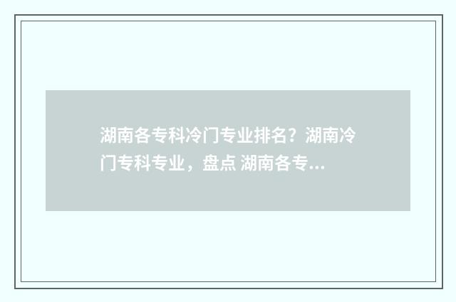 湖南各专科冷门专业排名？湖南冷门专科专业，盘点 湖南各专科冷门学校排名