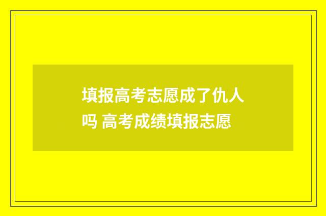 填报高考志愿成了仇人吗 高考成绩填报志愿