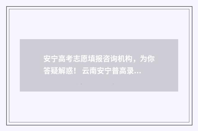 安宁高考志愿填报咨询机构，为你答疑解惑！ 云南安宁普高录取分数线2020
