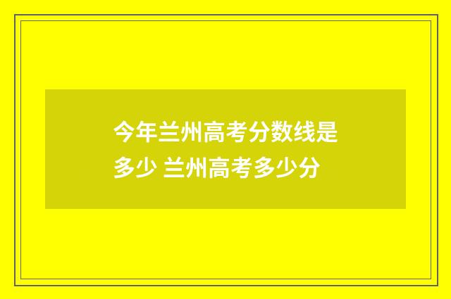 今年兰州高考分数线是多少 兰州高考多少分