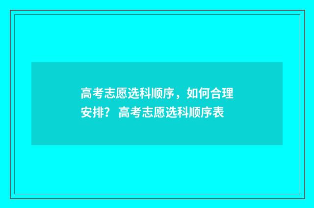 高考志愿选科顺序，如何合理安排？ 高考志愿选科顺序表