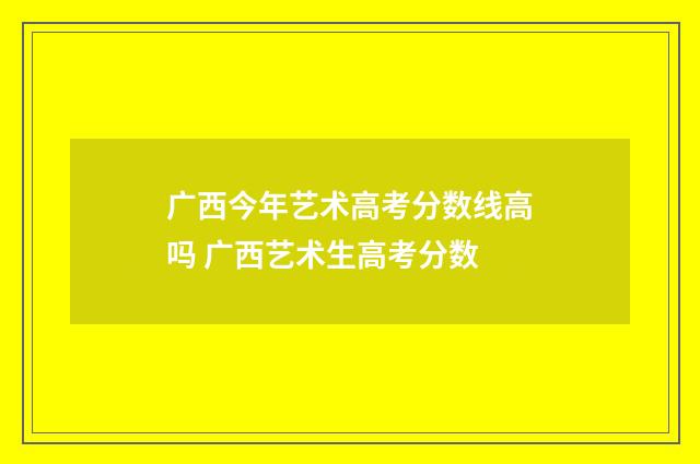 广西今年艺术高考分数线高吗 广西艺术生高考分数