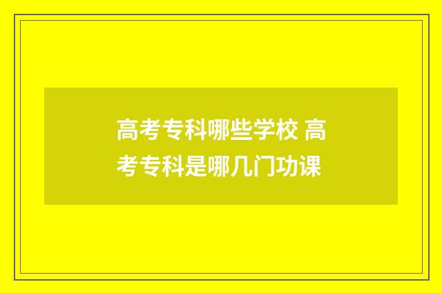 高考专科哪些学校 高考专科是哪几门功课