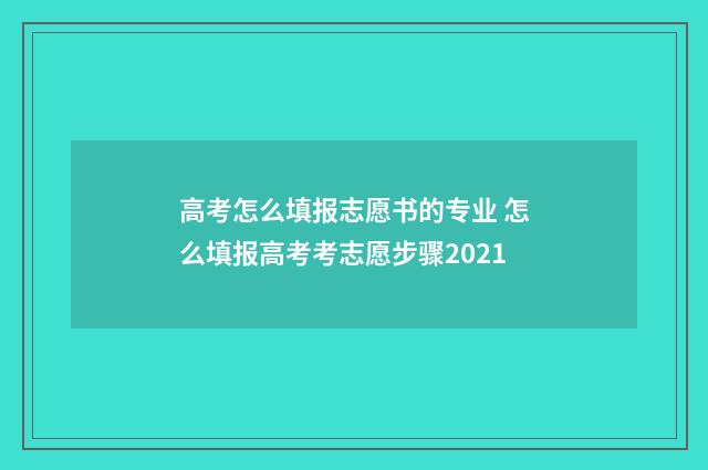 高考怎么填报志愿书的专业 怎么填报高考考志愿步骤2021