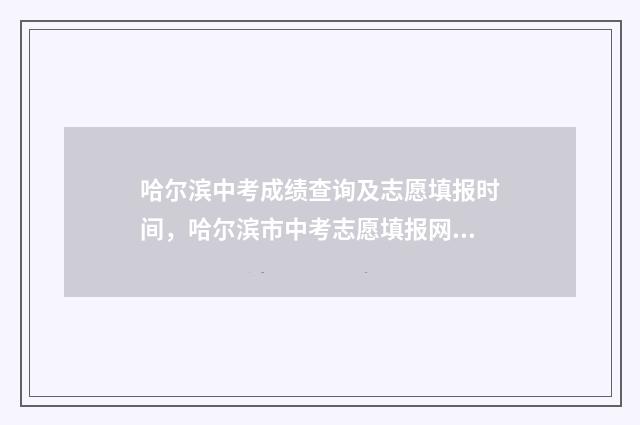 哈尔滨中考成绩查询及志愿填报时间，哈尔滨市中考志愿填报网上填报入口 哈尔滨中考成绩各校排名
