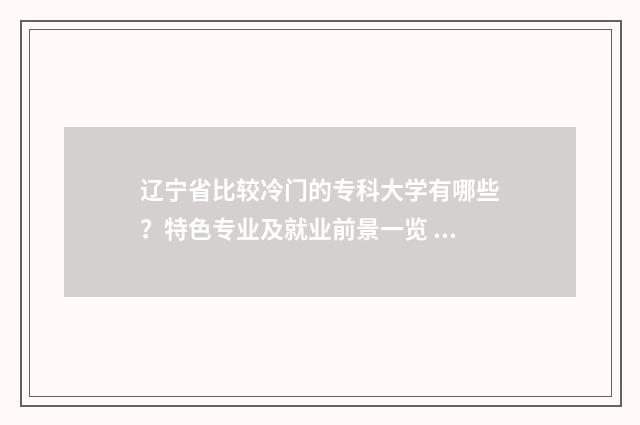 辽宁省比较冷门的专科大学有哪些？特色专业及就业前景一览 辽宁冷门好玩的地方