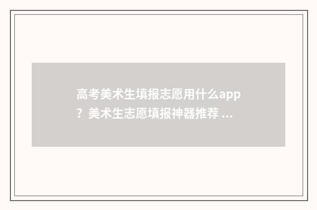 高考美术生填报志愿用什么app？美术生志愿填报神器推荐 高考美术生填报志愿可以和普通类一起填报吗