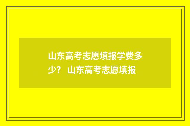 山东高考志愿填报学费多少？ 山东高考志愿填报