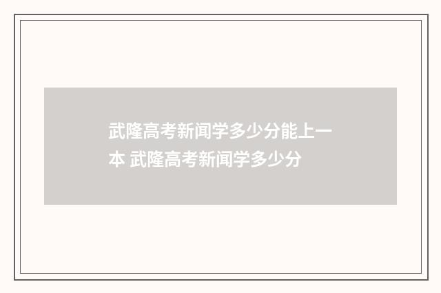 武隆高考新闻学多少分能上一本 武隆高考新闻学多少分