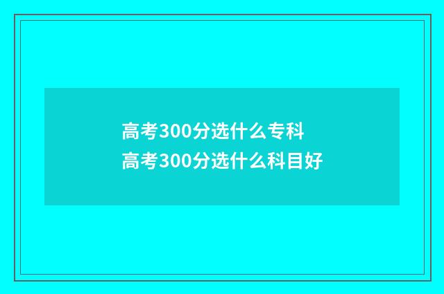 高考300分选什么专科 高考300分选什么科目好