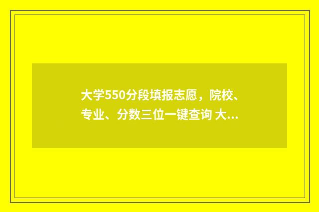 大学550分段填报志愿，院校、专业、分数三位一键查询 大学分数在550分范围左右的大学
