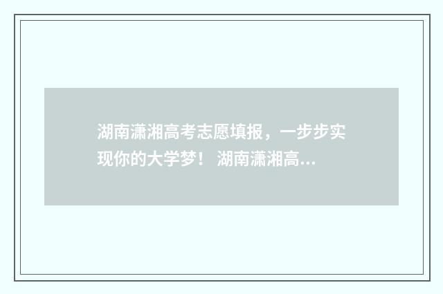湖南潇湘高考志愿填报，一步步实现你的大学梦！ 湖南潇湘高考志愿填报视频