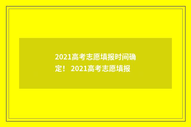2021高考志愿填报时间确定！ 2021高考志愿填报