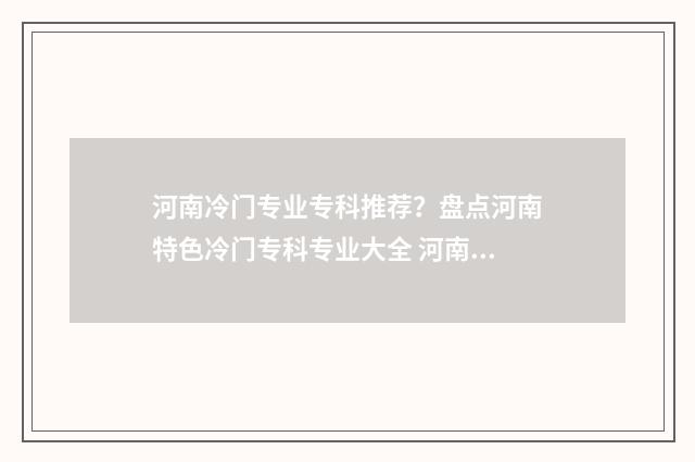 河南冷门专业专科推荐？盘点河南特色冷门专科专业大全 河南好专业