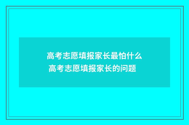 高考志愿填报家长最怕什么 高考志愿填报家长的问题