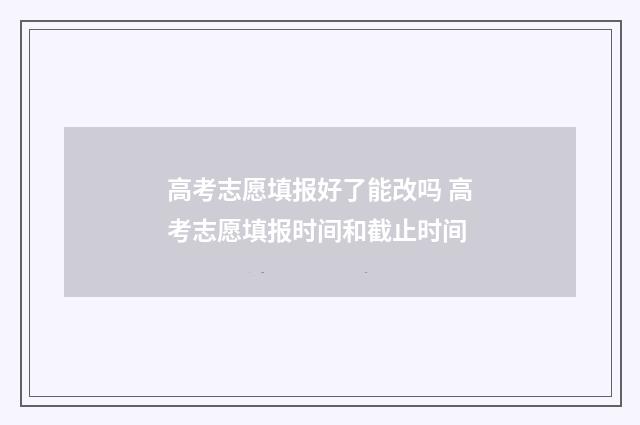 高考志愿填报好了能改吗 高考志愿填报时间和截止时间