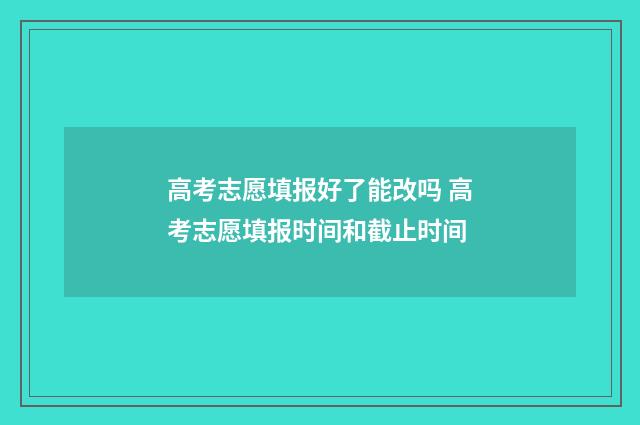 高考志愿填报好了能改吗 高考志愿填报时间和截止时间