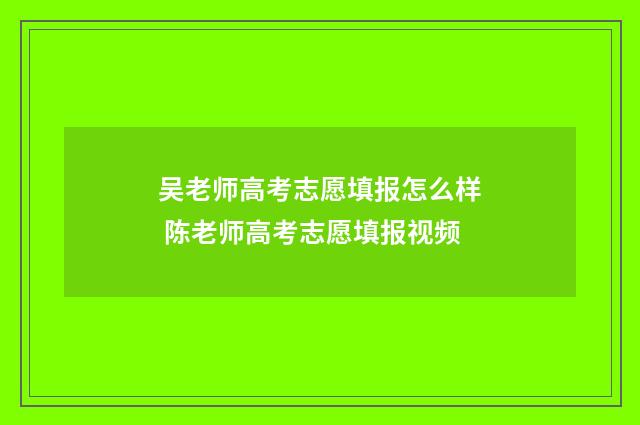 吴老师高考志愿填报怎么样 陈老师高考志愿填报视频