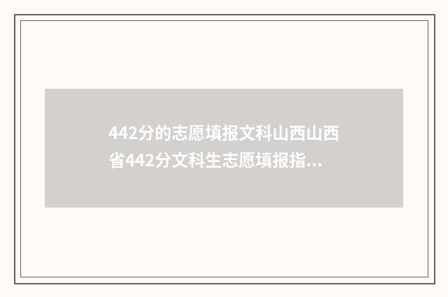 442分的志愿填报文科山西山西省442分文科生志愿填报指导，助你轻松上理想大学 高考分数442分填啥学校