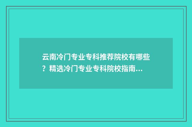 云南冷门专业专科推荐院校有哪些？精选冷门专业专科院校指南 云南省冷门专业