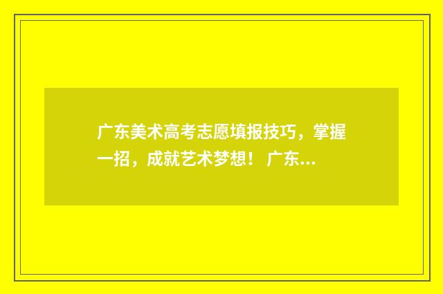 广东美术高考志愿填报技巧，掌握一招，成就艺术梦想！ 广东美术高考志愿填报