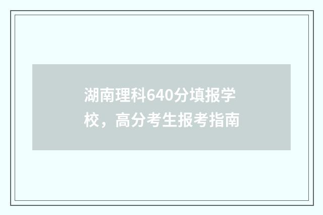 湖南理科640分填报学校，高分考生报考指南