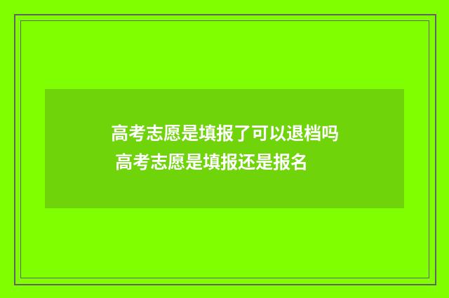 高考志愿是填报了可以退档吗 高考志愿是填报还是报名