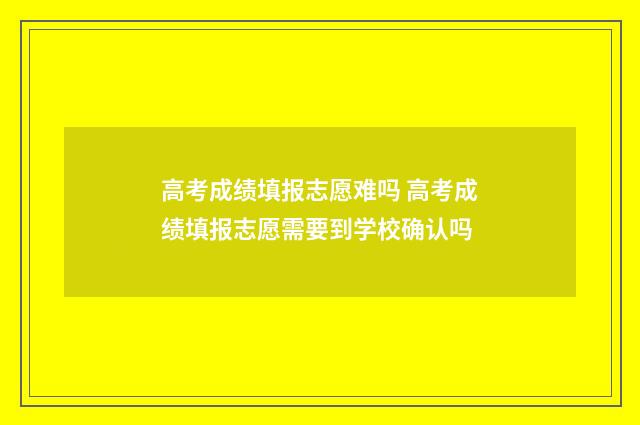 高考成绩填报志愿难吗 高考成绩填报志愿需要到学校确认吗