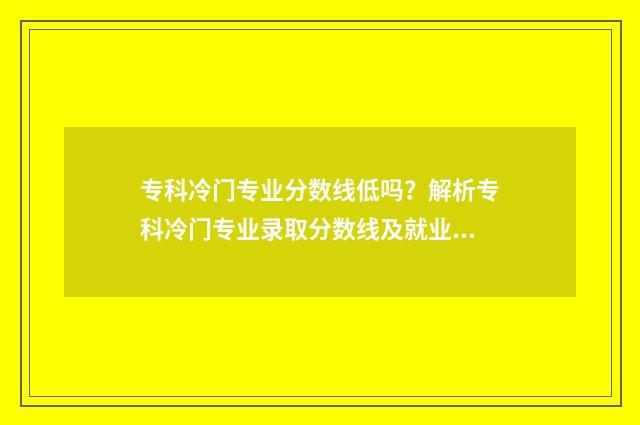专科冷门专业分数线低吗？解析专科冷门专业录取分数线及就业前景 专科冷门专业分类
