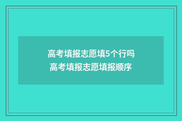 高考填报志愿填5个行吗 高考填报志愿填报顺序