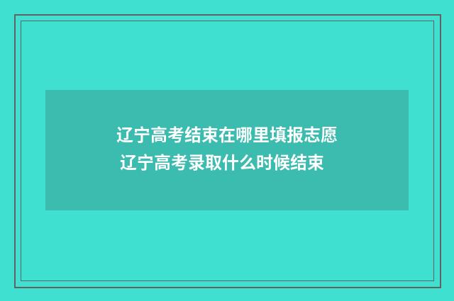 辽宁高考结束在哪里填报志愿 辽宁高考录取什么时候结束