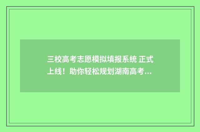三校高考志愿模拟填报系统 正式上线！助你轻松规划湖南高考志愿 高考志愿三校是什么意思