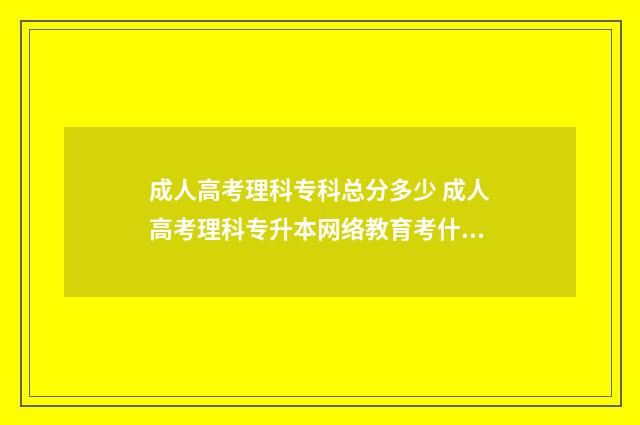 成人高考理科专科总分多少 成人高考理科专升本网络教育考什么