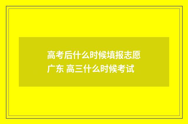 高考后什么时候填报志愿广东 高三什么时候考试