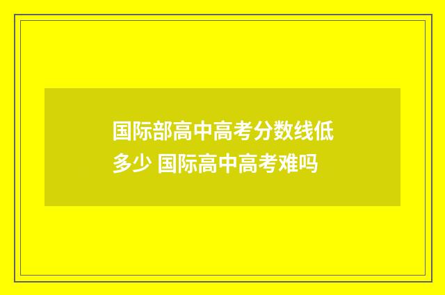 国际部高中高考分数线低多少 国际高中高考难吗