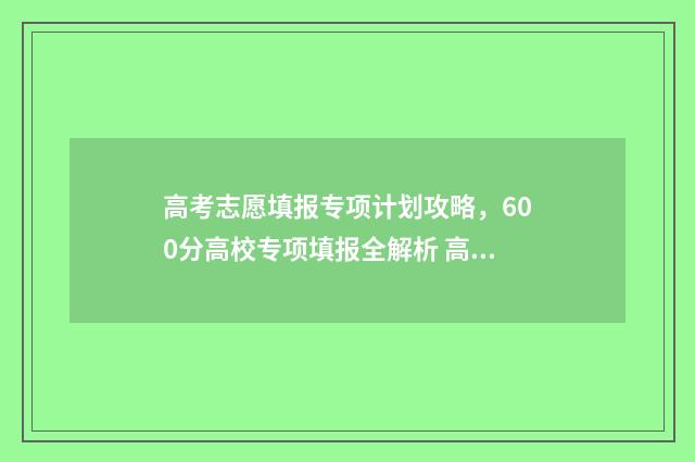 高考志愿填报专项计划攻略，600分高校专项填报全解析 高考怎么报考志愿