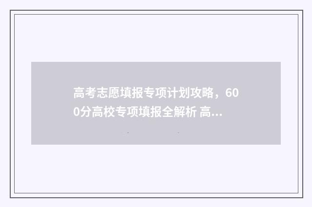 高考志愿填报专项计划攻略，600分高校专项填报全解析 高考怎么报考志愿