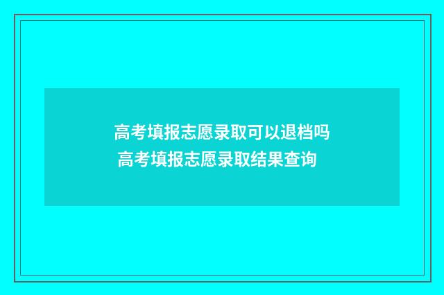 高考填报志愿录取可以退档吗 高考填报志愿录取结果查询