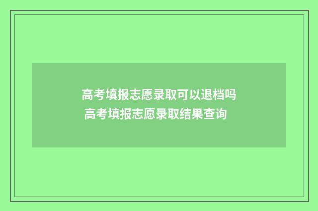 高考填报志愿录取可以退档吗 高考填报志愿录取结果查询